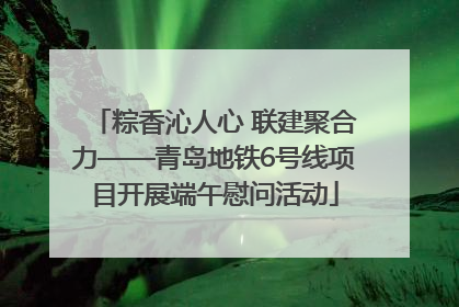 粽香沁人心 联建聚合力——青岛地铁6号线项目开展端午慰问活动